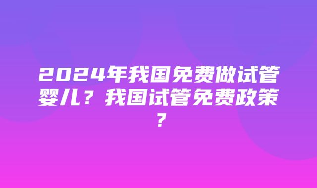 2024年我国免费做试管婴儿？我国试管免费政策？