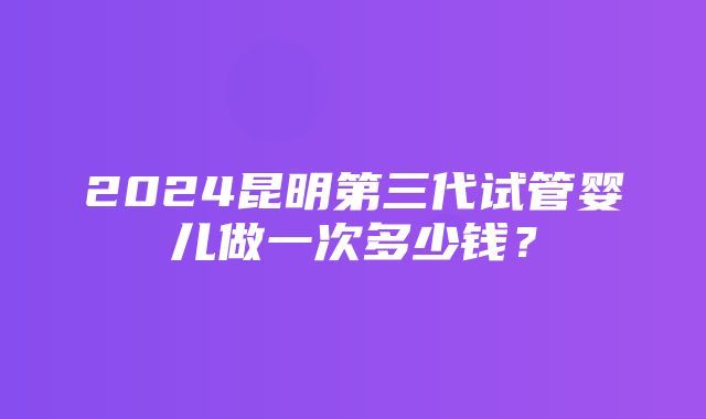 2024昆明第三代试管婴儿做一次多少钱？