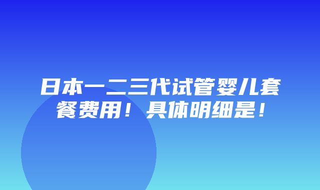 日本一二三代试管婴儿套餐费用！具体明细是！