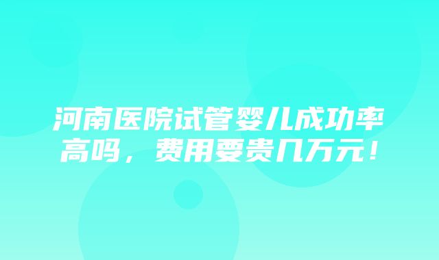 河南医院试管婴儿成功率高吗，费用要贵几万元！