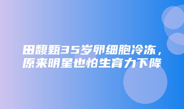 田馥甄35岁卵细胞冷冻，原来明星也怕生育力下降