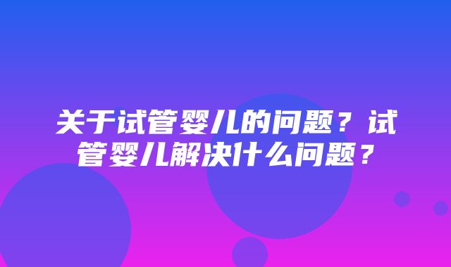 关于试管婴儿的问题？试管婴儿解决什么问题？