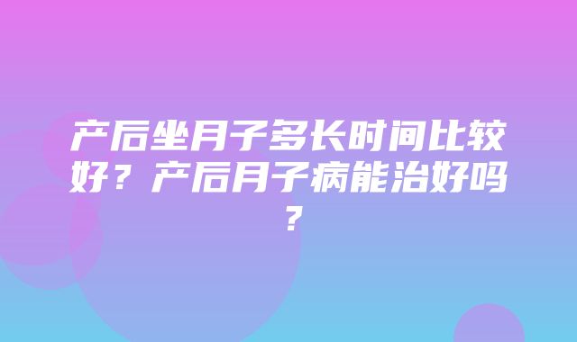 产后坐月子多长时间比较好？产后月子病能治好吗？