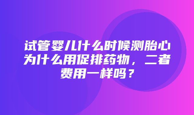 试管婴儿什么时候测胎心为什么用促排药物，二者费用一样吗？