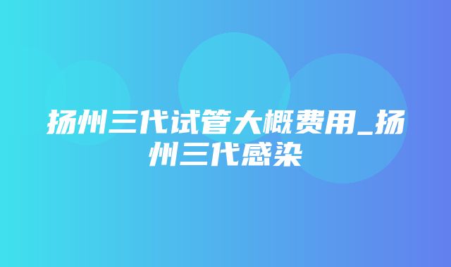 扬州三代试管大概费用_扬州三代感染