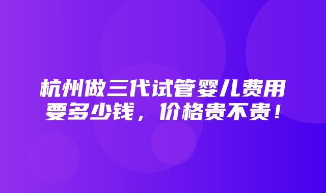 杭州做三代试管婴儿费用要多少钱，价格贵不贵！