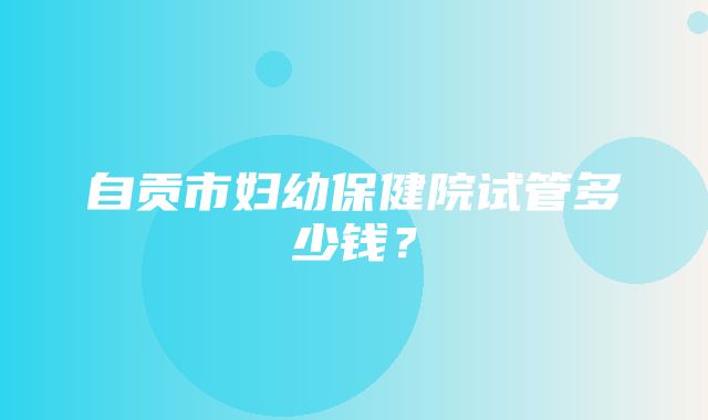 自贡市妇幼保健院试管多少钱？