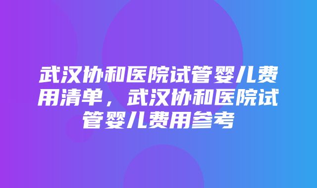 武汉协和医院试管婴儿费用清单，武汉协和医院试管婴儿费用参考