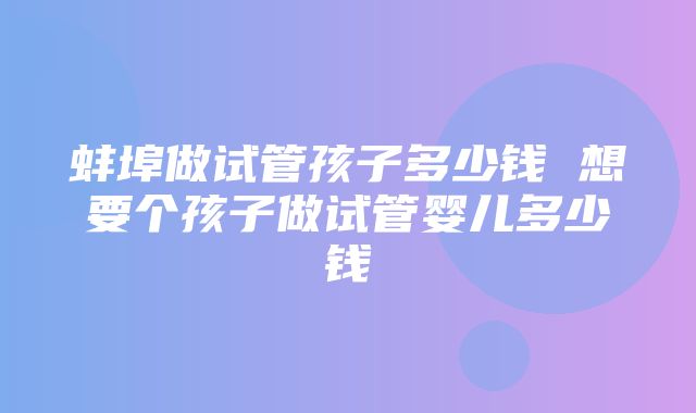 蚌埠做试管孩子多少钱 想要个孩子做试管婴儿多少钱