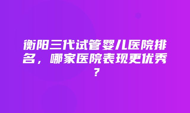 衡阳三代试管婴儿医院排名，哪家医院表现更优秀？