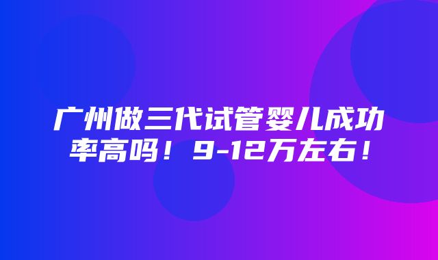 广州做三代试管婴儿成功率高吗！9-12万左右！