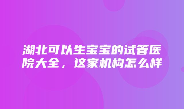 湖北可以生宝宝的试管医院大全，这家机构怎么样