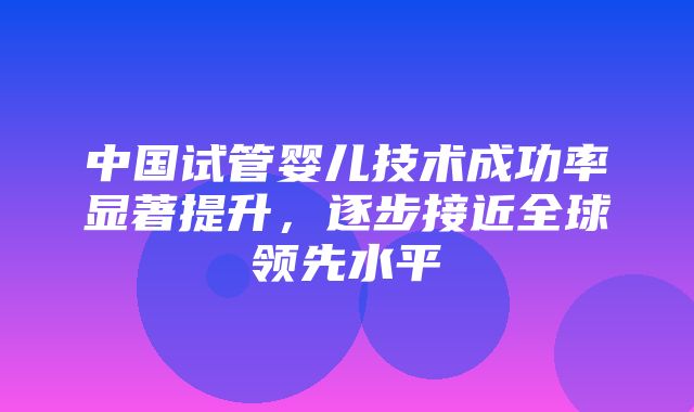 中国试管婴儿技术成功率显著提升，逐步接近全球领先水平