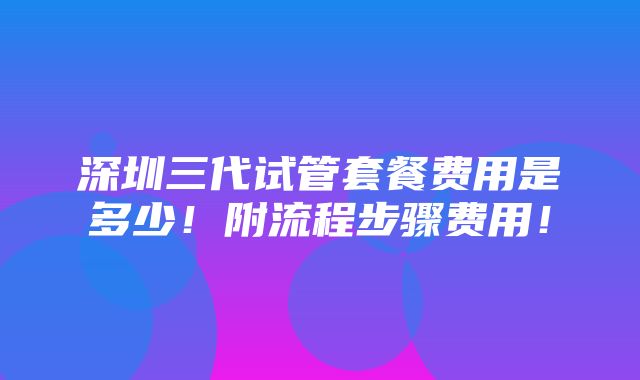 深圳三代试管套餐费用是多少！附流程步骤费用！