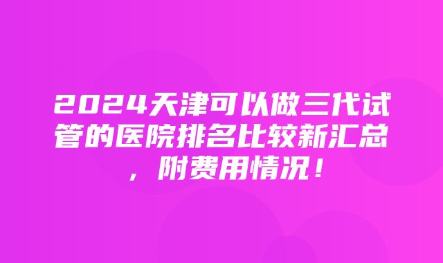 2024天津可以做三代试管的医院排名比较新汇总，附费用情况！