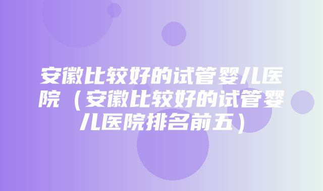 安徽比较好的试管婴儿医院（安徽比较好的试管婴儿医院排名前五）