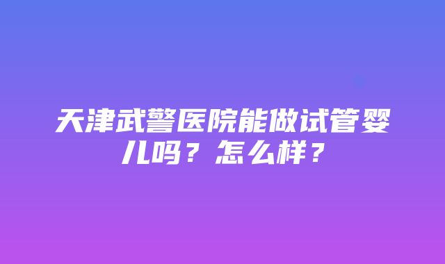 天津武警医院能做试管婴儿吗？怎么样？