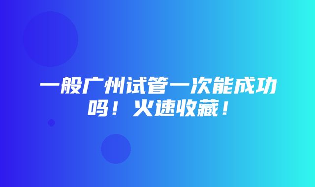 一般广州试管一次能成功吗！火速收藏！