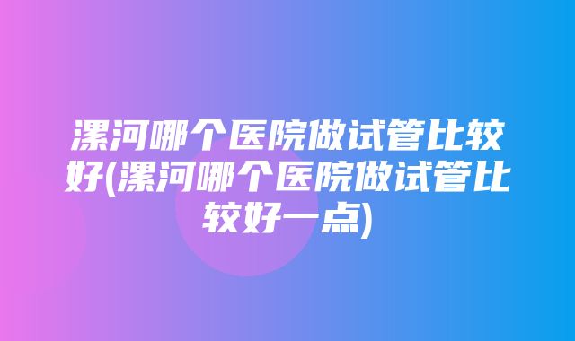 漯河哪个医院做试管比较好(漯河哪个医院做试管比较好一点)