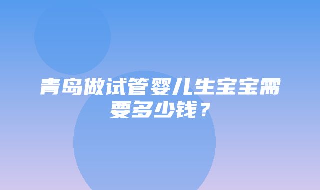 青岛做试管婴儿生宝宝需要多少钱？