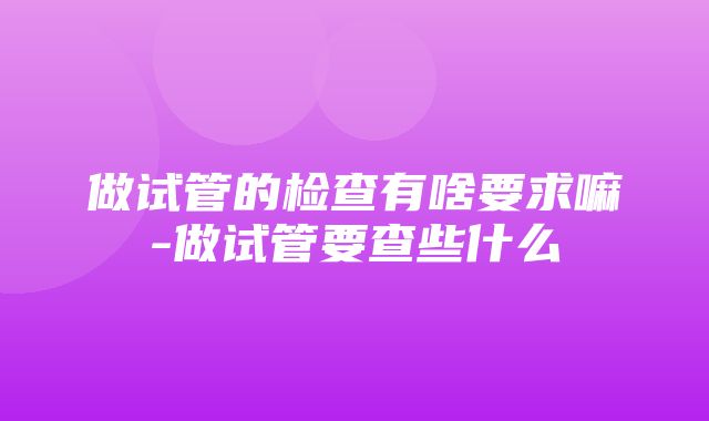 做试管的检查有啥要求嘛-做试管要查些什么