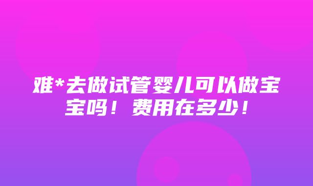 难*去做试管婴儿可以做宝宝吗！费用在多少！