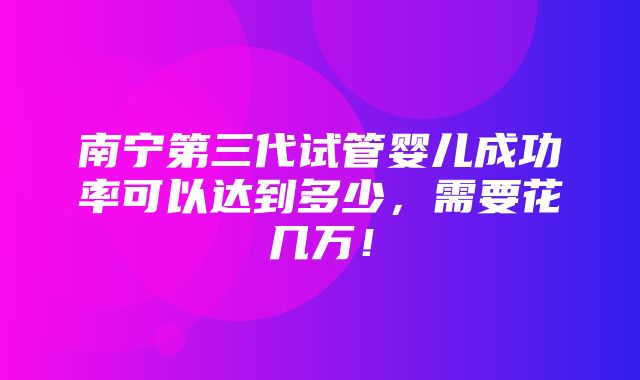 南宁第三代试管婴儿成功率可以达到多少，需要花几万！