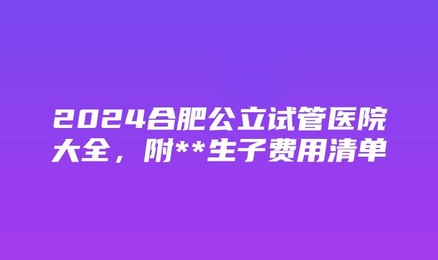 2024合肥公立试管医院大全，附**生子费用清单