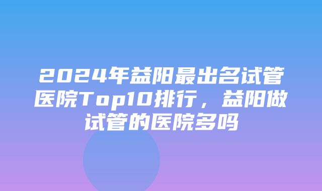 2024年益阳最出名试管医院Top10排行，益阳做试管的医院多吗