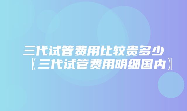 三代试管费用比较贵多少〖三代试管费用明细国内〗