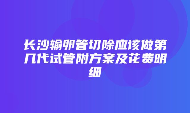 长沙输卵管切除应该做第几代试管附方案及花费明细