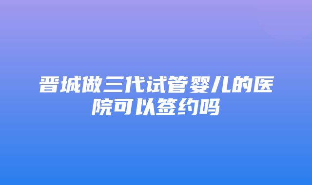 晋城做三代试管婴儿的医院可以签约吗