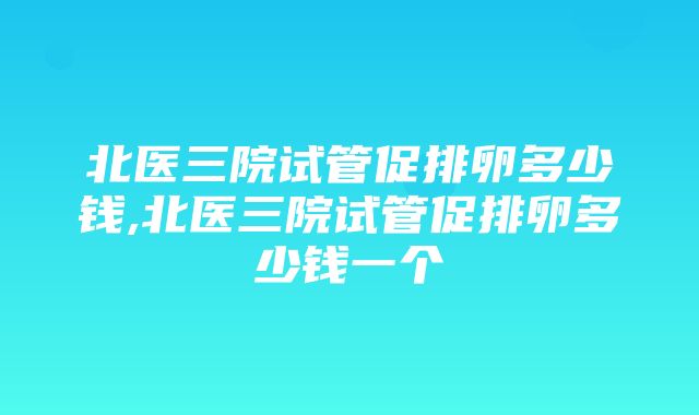 北医三院试管促排卵多少钱,北医三院试管促排卵多少钱一个