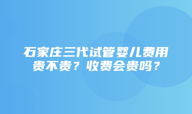 石家庄三代试管婴儿费用贵不贵？收费会贵吗？