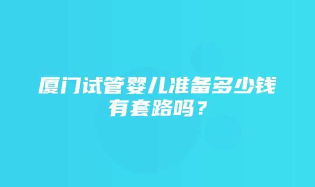 厦门试管婴儿准备多少钱有套路吗？