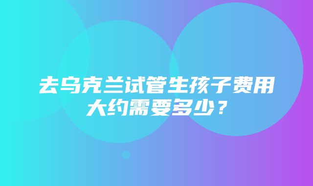 去乌克兰试管生孩子费用大约需要多少？