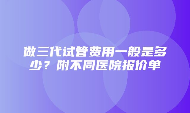 做三代试管费用一般是多少？附不同医院报价单