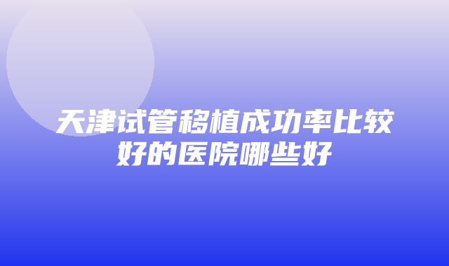 天津试管移植成功率比较好的医院哪些好