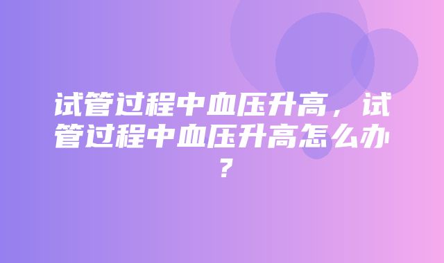 试管过程中血压升高，试管过程中血压升高怎么办？