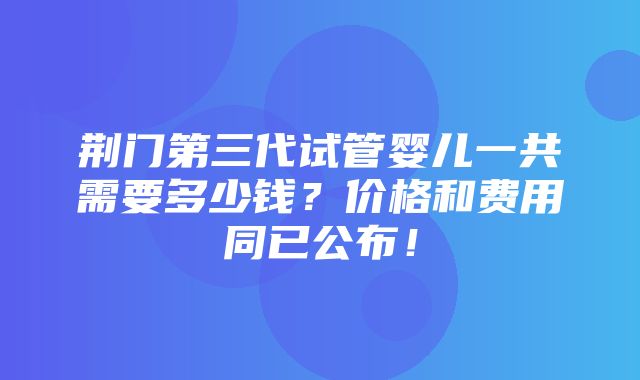 荆门第三代试管婴儿一共需要多少钱？价格和费用同已公布！