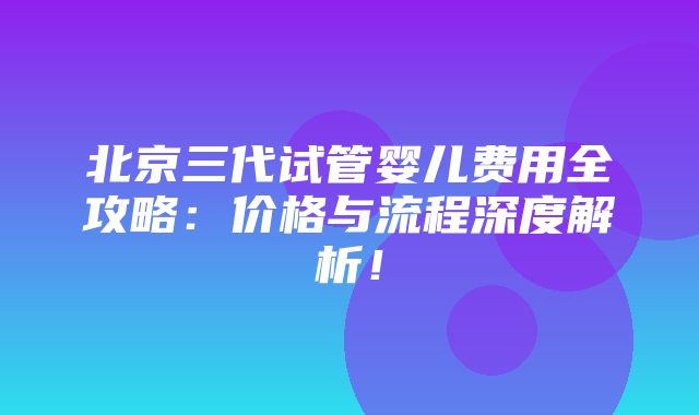 北京三代试管婴儿费用全攻略：价格与流程深度解析！