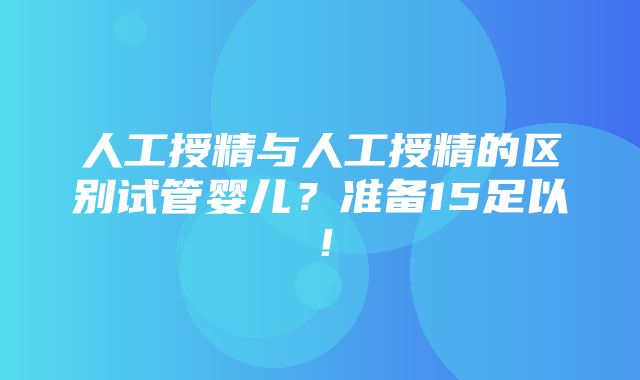 人工授精与人工授精的区别试管婴儿？准备15足以！