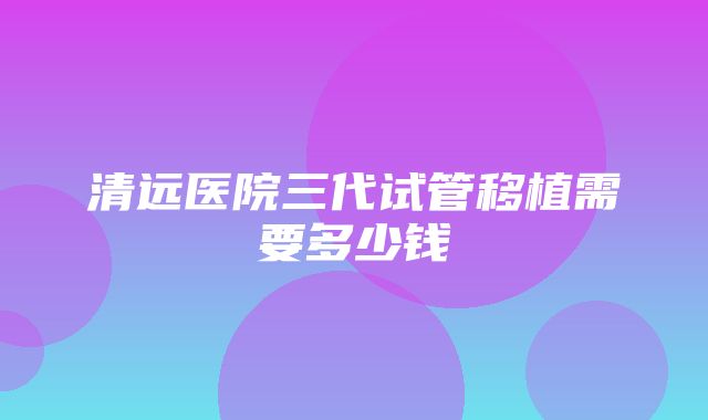 清远医院三代试管移植需要多少钱