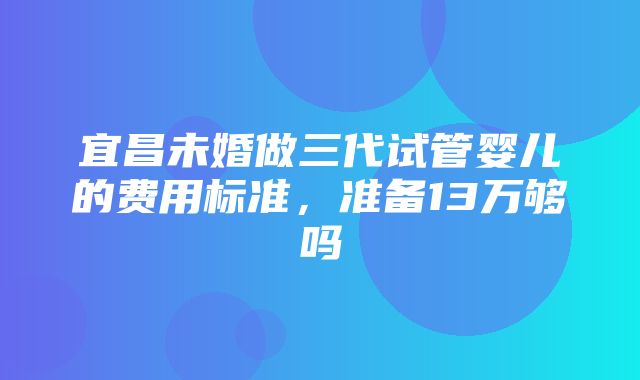 宜昌未婚做三代试管婴儿的费用标准，准备13万够吗