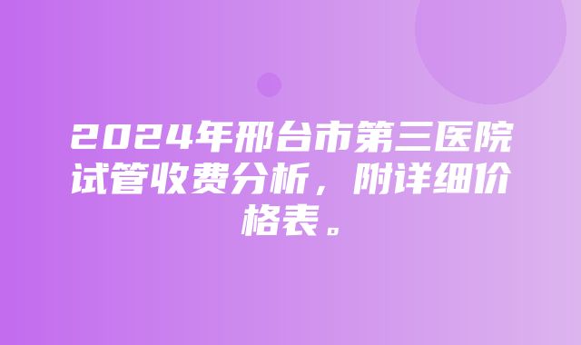 2024年邢台市第三医院试管收费分析，附详细价格表。