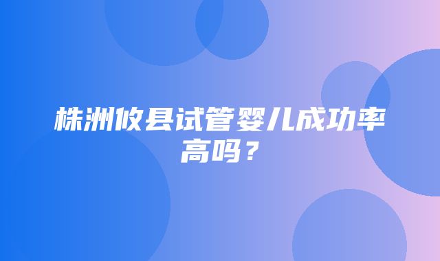 株洲攸县试管婴儿成功率高吗？