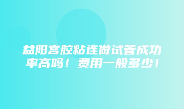 益阳宫腔粘连做试管成功率高吗！费用一般多少！