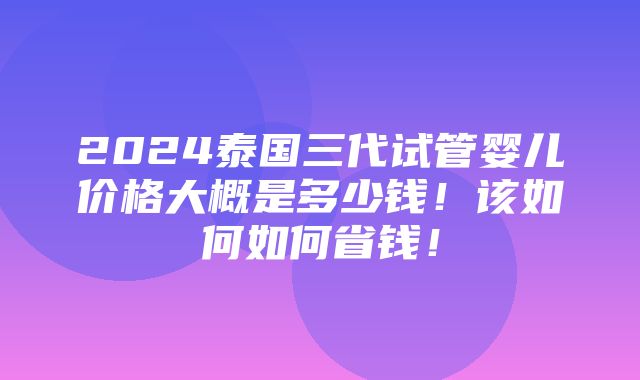 2024泰国三代试管婴儿价格大概是多少钱！该如何如何省钱！