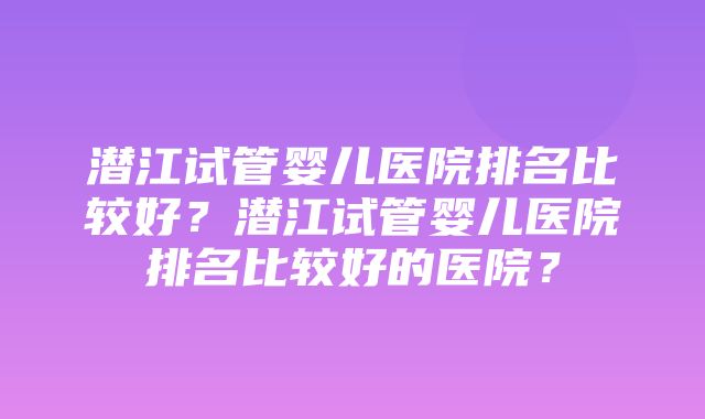 潜江试管婴儿医院排名比较好？潜江试管婴儿医院排名比较好的医院？