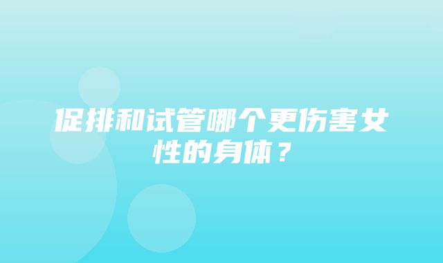 促排和试管哪个更伤害女性的身体？